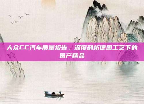 大众CC汽车质量报告，深度剖析德国工艺下的国产精品
