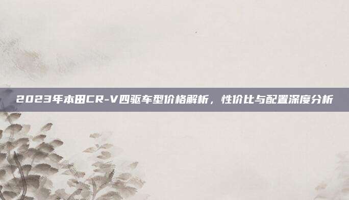 2023年本田CR-V四驱车型价格解析，性价比与配置深度分析