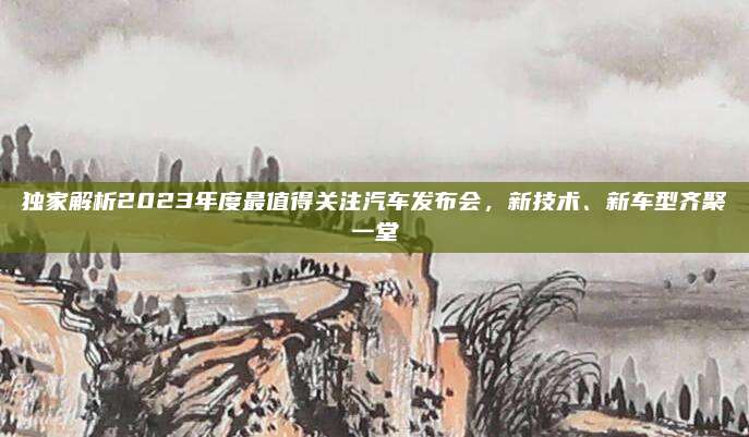 独家解析2023年度最值得关注汽车发布会，新技术、新车型齐聚一堂