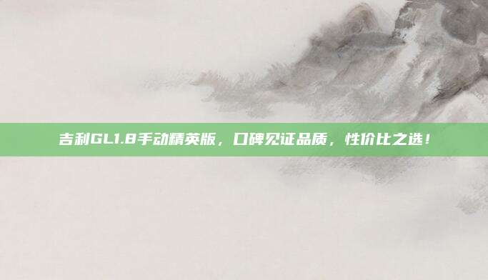 吉利GL1.8手动精英版,口碑见证品质,性价比之选!