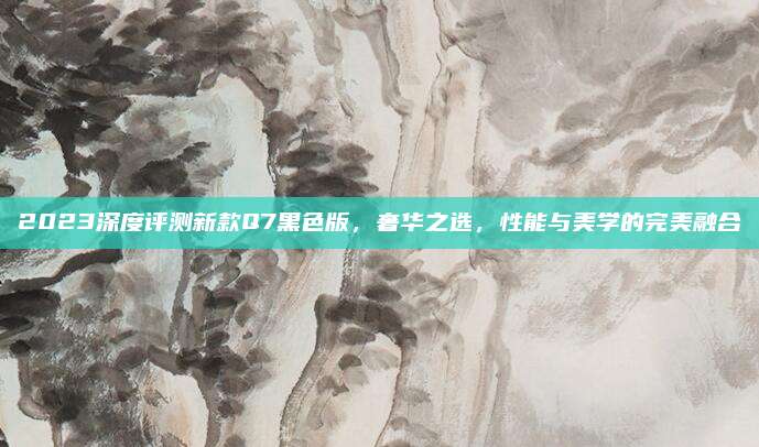 2023深度评测新款Q7黑色版，奢华之选，性能与美学的完美融合