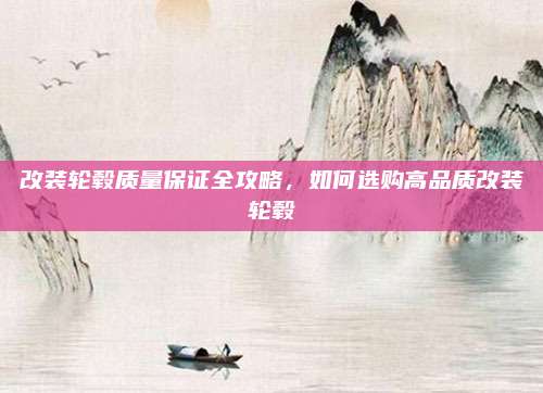 改装轮毂质量保证全攻略，如何选购高品质改装轮毂