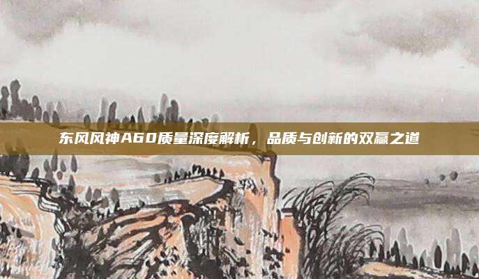 东风风神A60质量深度解析，品质与创新的双赢之道