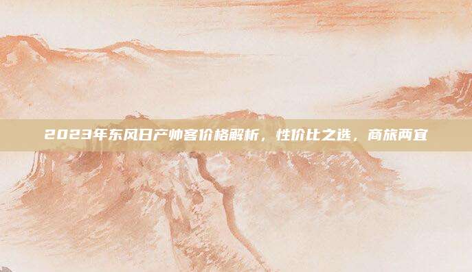 2023年东风日产帅客价格解析，性价比之选，商旅两宜