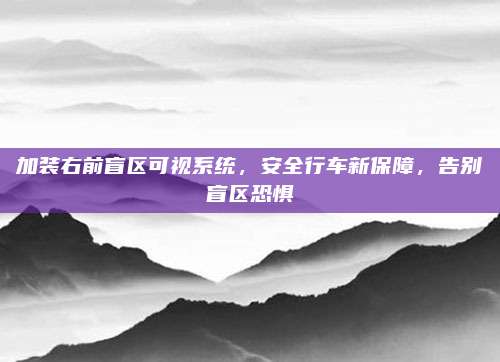 加装右前盲区可视系统，安全行车新保障，告别盲区恐惧