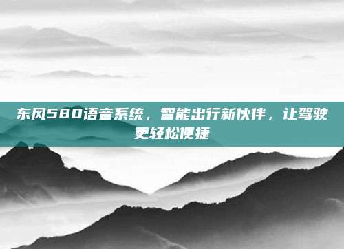 东风580语音系统，智能出行新伙伴，让驾驶更轻松便捷