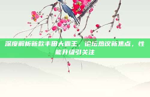 深度解析新款丰田大霸王，论坛热议新焦点，性能升级引关注