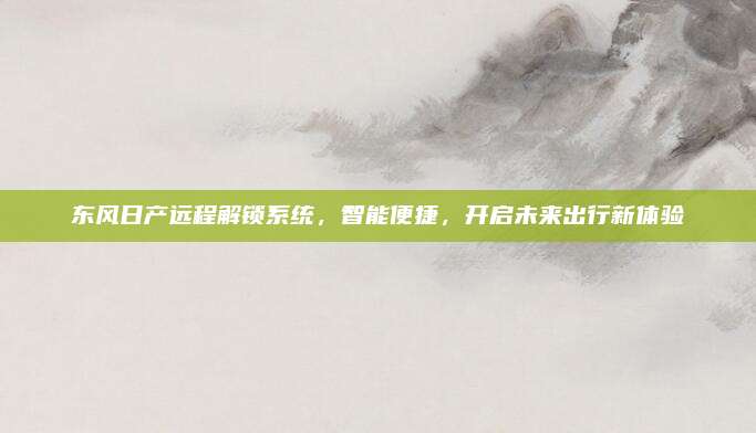 东风日产远程解锁系统，智能便捷，开启未来出行新体验