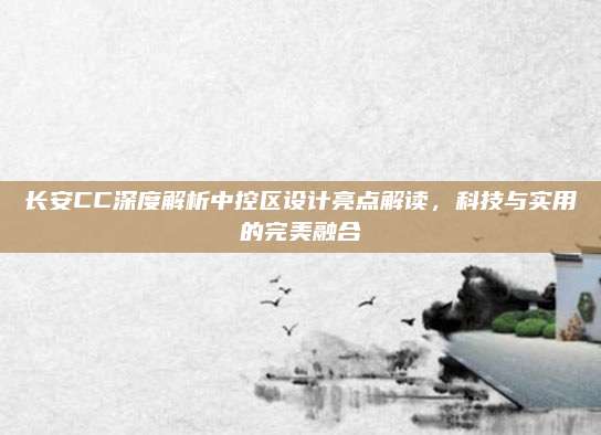 长安CC深度解析中控区设计亮点解读，科技与实用的完美融合