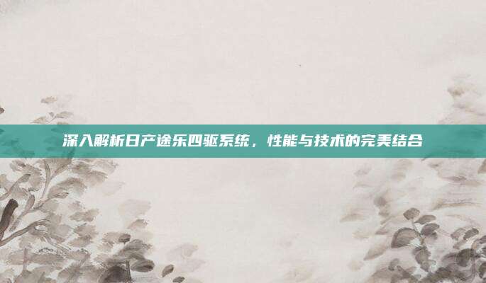 深入解析日产途乐四驱系统，性能与技术的完美结合