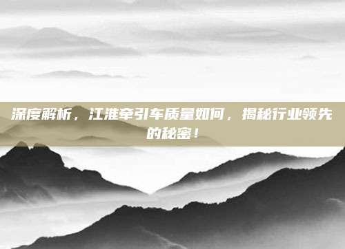 深度解析，江淮牵引车质量如何，揭秘行业领先的秘密！