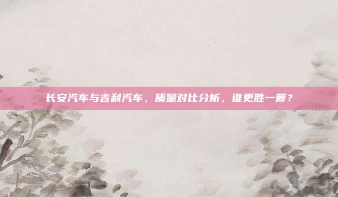 长安汽车与吉利汽车，质量对比分析，谁更胜一筹？
