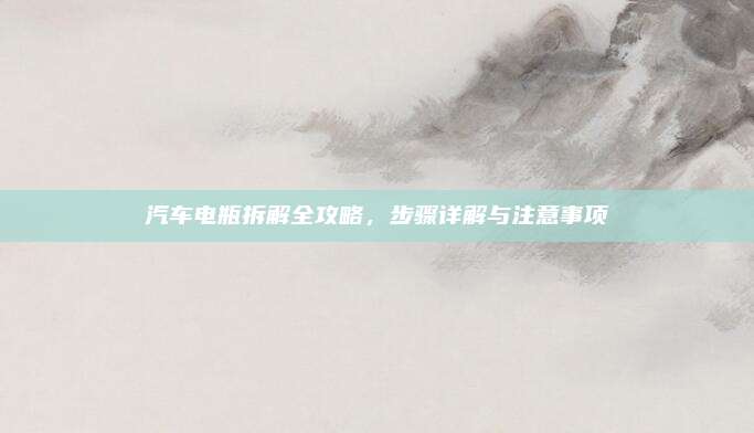 汽车电瓶拆解全攻略，步骤详解与注意事项