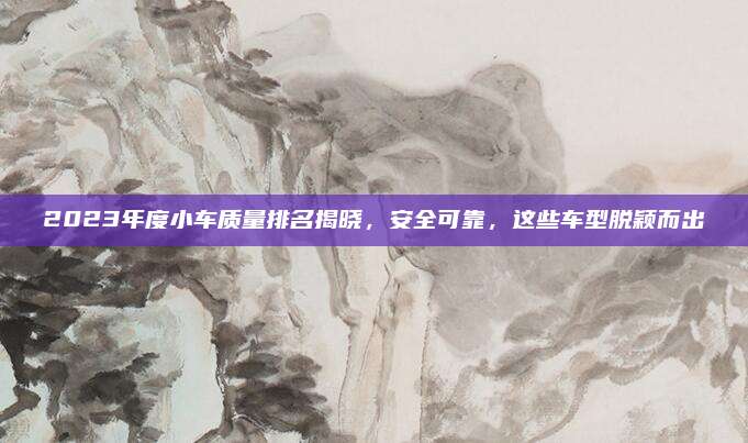 2023年度小车质量排名揭晓，安全可靠，这些车型脱颖而出