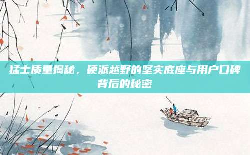猛士质量揭秘，硬派越野的坚实底座与用户口碑背后的秘密