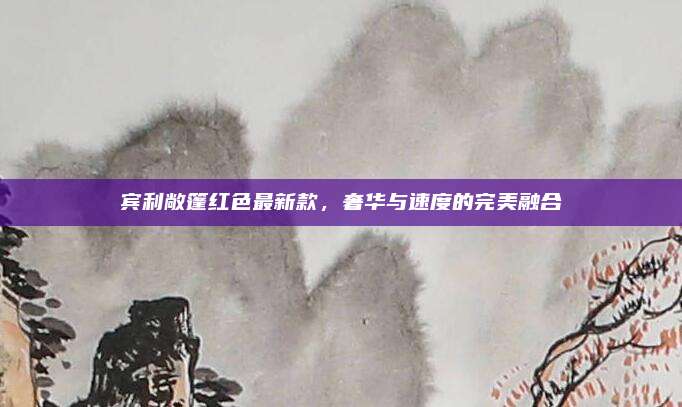 宾利敞篷红色最新款,奢华与速度的完美融合