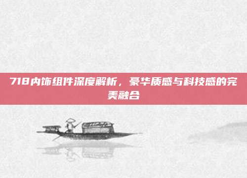 718内饰组件深度解析,豪华质感与科技感的完美融合