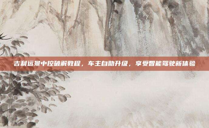 吉利远景中控破解教程,车主自助升级,享受智能驾驶新体验