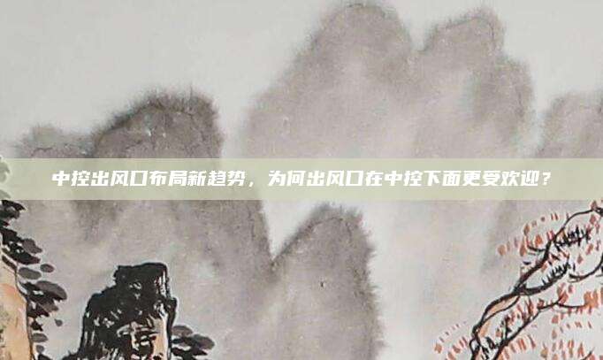中控出风口布局新趋势,为何出风口在中控下面更受欢迎?