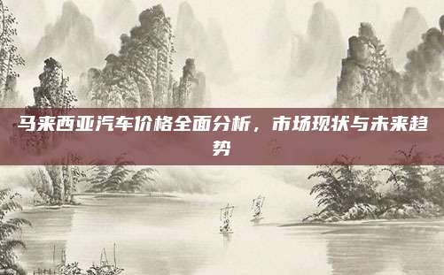 马来西亚汽车价格全面分析,市场现状与未来趋势