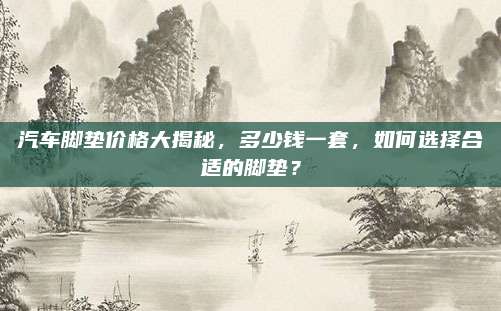 汽车脚垫价格大揭秘,多少钱一套,如何选择合适的脚垫?