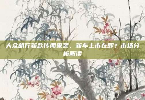 大众朗行新款传闻来袭,新车上市在即?市场分析解读
