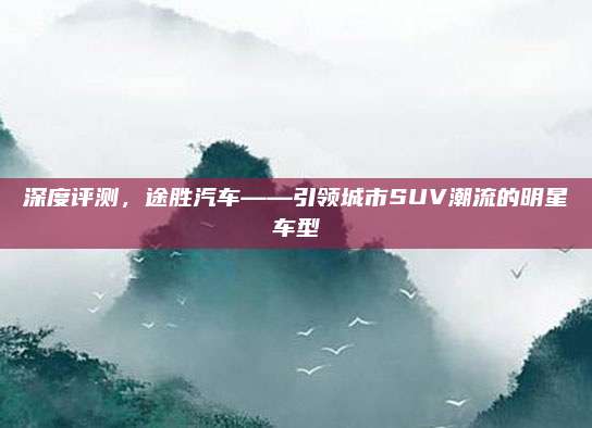 深度评测，途胜汽车——引领城市SUV潮流的明星车型