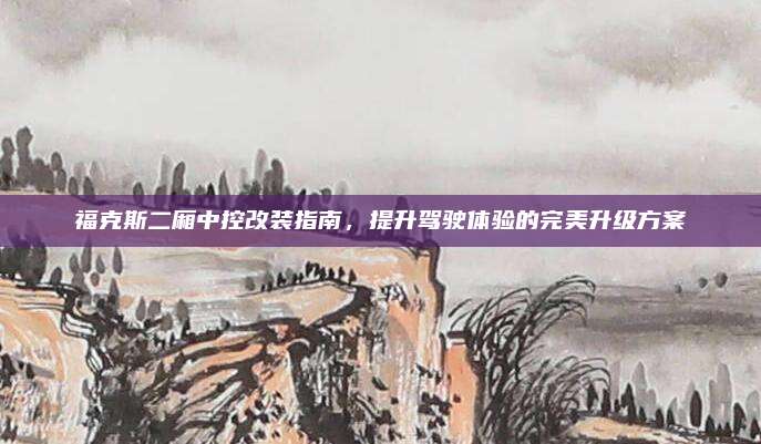 福克斯二厢中控改装指南，提升驾驶体验的完美升级方案