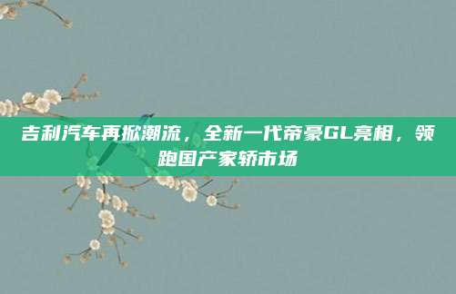 吉利汽车再掀潮流，全新一代帝豪GL亮相，领跑国产家轿市场