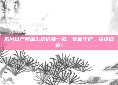 东风日产防盗系统价格一览,安全守护,投资值得!
