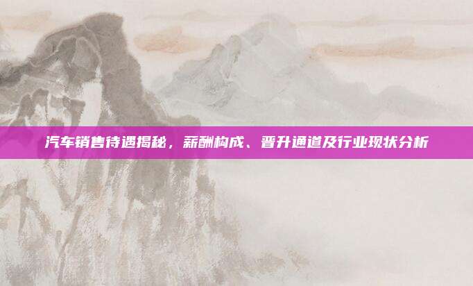 汽车销售待遇揭秘,薪酬构成、晋升通道及行业现状分析
