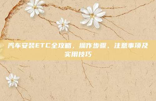 汽车安装ETC全攻略,操作步骤、注意事项及实用技巧