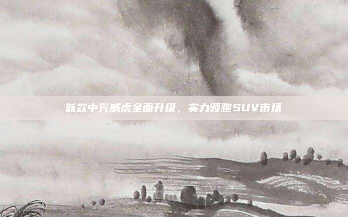 新款中兴威虎全面升级，实力领跑SUV市场