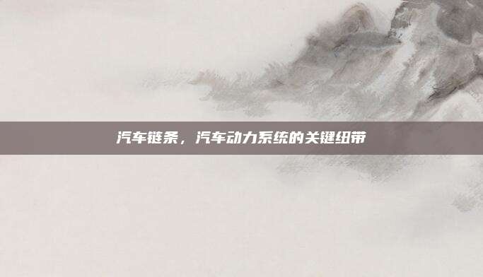 汽车链条，汽车动力系统的关键纽带