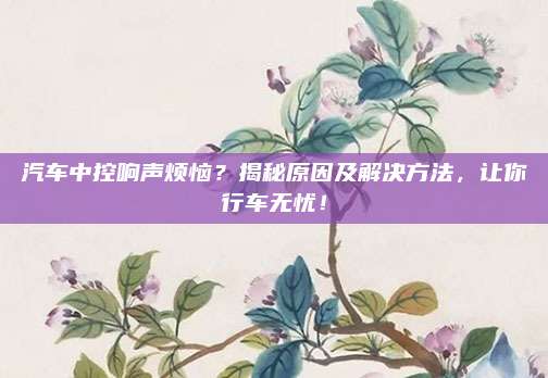 汽车中控响声烦恼?揭秘原因及解决方法,让你行车无忧!