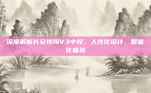 深度解析长安悦翔V3中控,人性化设计,智能化体验