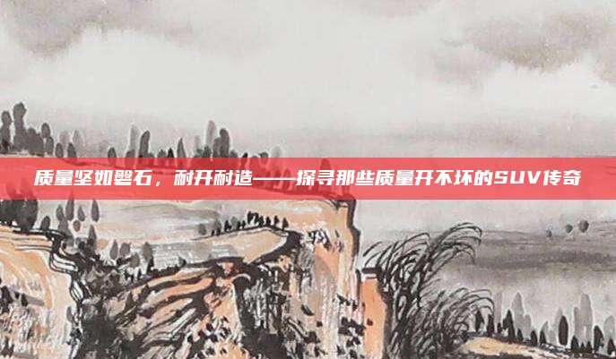 质量坚如磐石,耐开耐造——探寻那些质量开不坏的SUV传奇