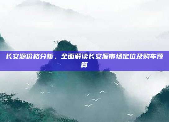 长安源价格分析，全面解读长安源市场定位及购车预算