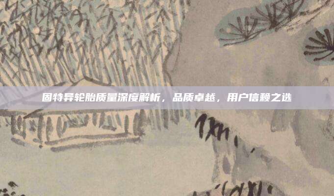固特异轮胎质量深度解析,品质卓越,用户信赖之选
