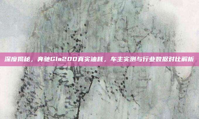 深度揭秘,奔驰Gla200真实油耗,车主实测与行业数据对比解析