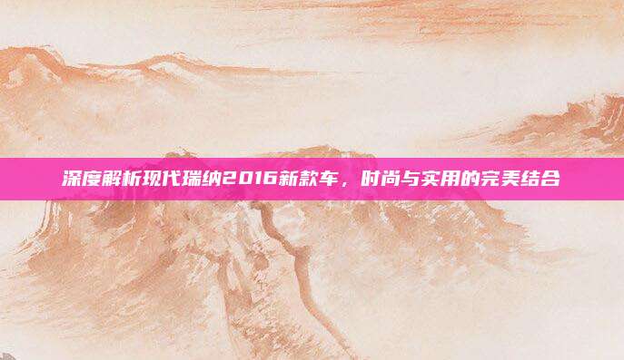 深度解析现代瑞纳2016新款车,时尚与实用的完美结合