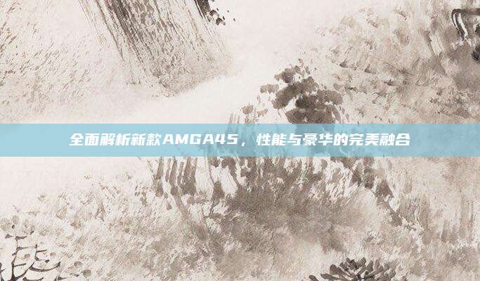 全面解析新款AMGA45，性能与豪华的完美融合