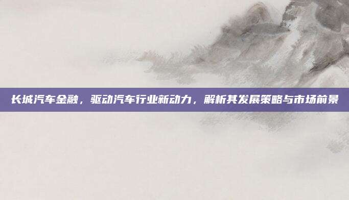 长城汽车金融,驱动汽车行业新动力,解析其发展策略与市场前景
