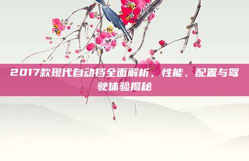 2017款现代自动挡全面解析，性能、配置与驾驶体验揭秘