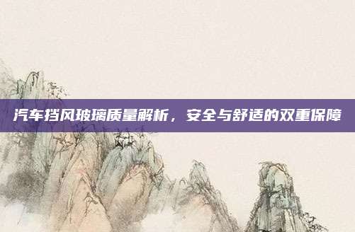 汽车挡风玻璃质量解析，安全与舒适的双重保障