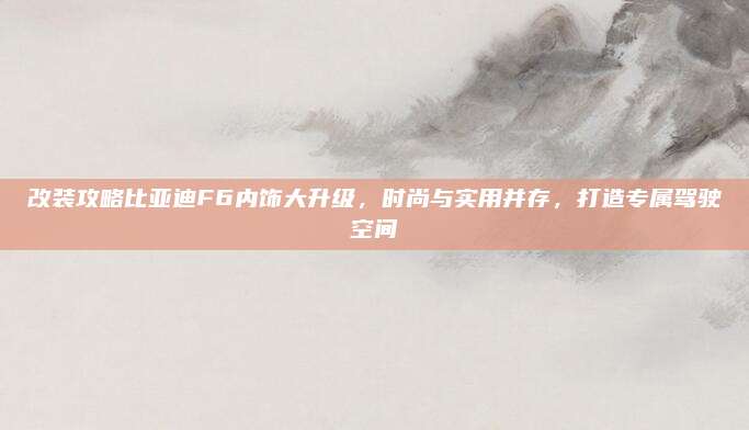 改装攻略比亚迪F6内饰大升级,时尚与实用并存,打造专属驾驶空间