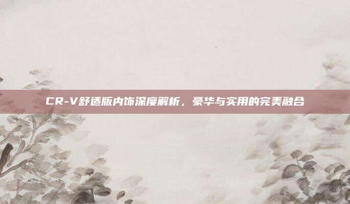 CR-V舒适版内饰深度解析，豪华与实用的完美融合