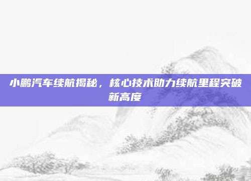 小鹏汽车续航揭秘，核心技术助力续航里程突破新高度