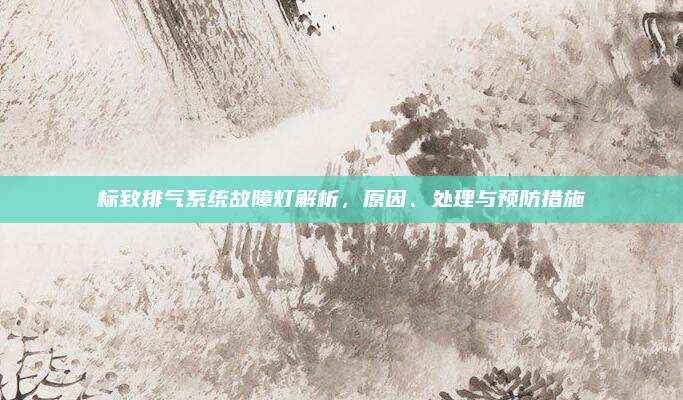 标致排气系统故障灯解析，原因、处理与预防措施