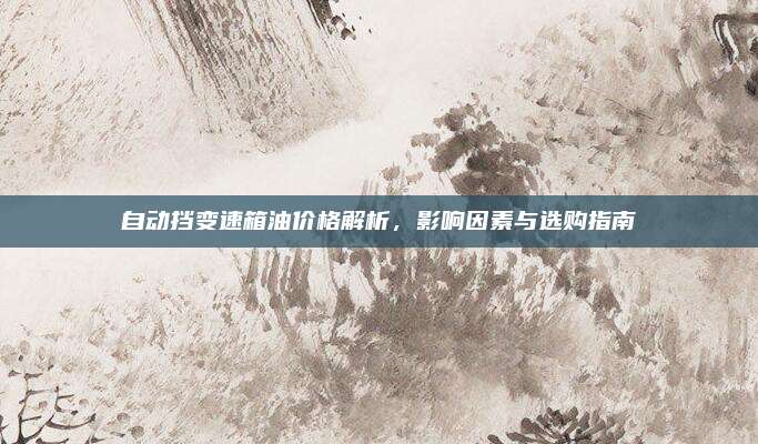 自动挡变速箱油价格解析,影响因素与选购指南